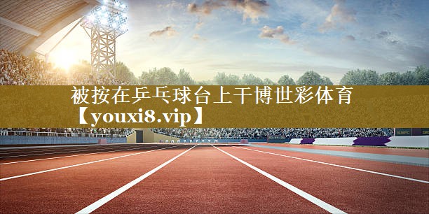 被按在乒乓球台上干博世彩体育