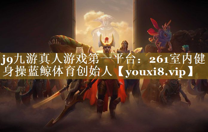 j9九游真人游戏第一平台：261室内健身操蓝鲸体育创始人